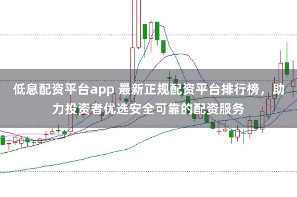 低息配资平台app 最新正规配资平台排行榜，助力投资者优选安全可靠的配资服务