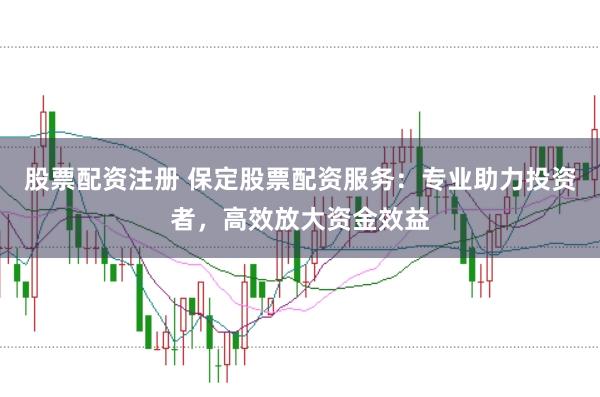 股票配资注册 保定股票配资服务：专业助力投资者，高效放大资金效益