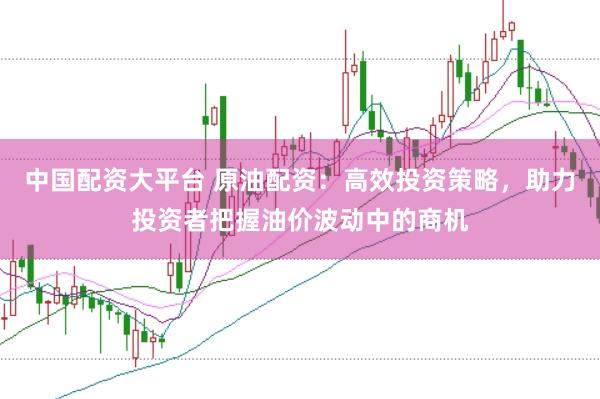 中国配资大平台 原油配资：高效投资策略，助力投资者把握油价波动中的商机