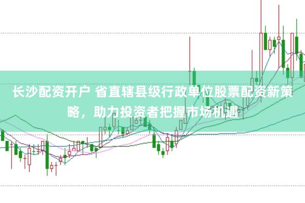 长沙配资开户 省直辖县级行政单位股票配资新策略，助力投资者把握市场机遇