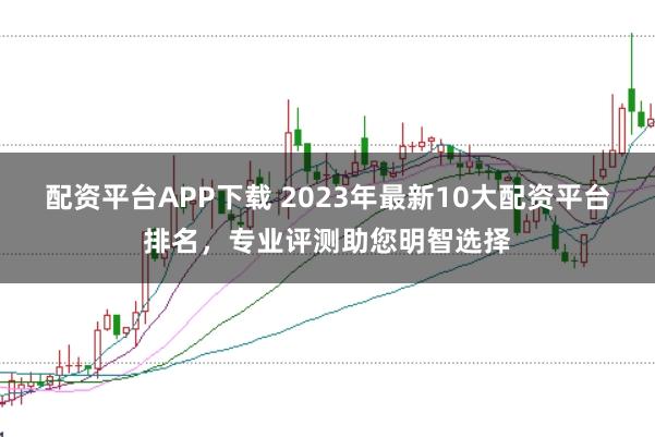 配资平台APP下载 2023年最新10大配资平台排名，专业评测助您明智选择