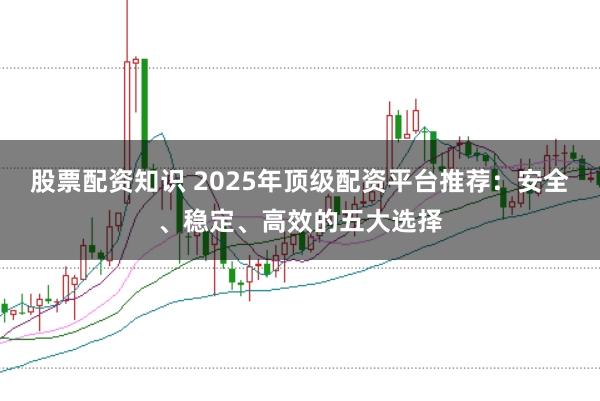 股票配资知识 2025年顶级配资平台推荐：安全、稳定、高效的五大选择