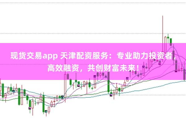 现货交易app 天津配资服务：专业助力投资者，高效融资，共创财富未来！