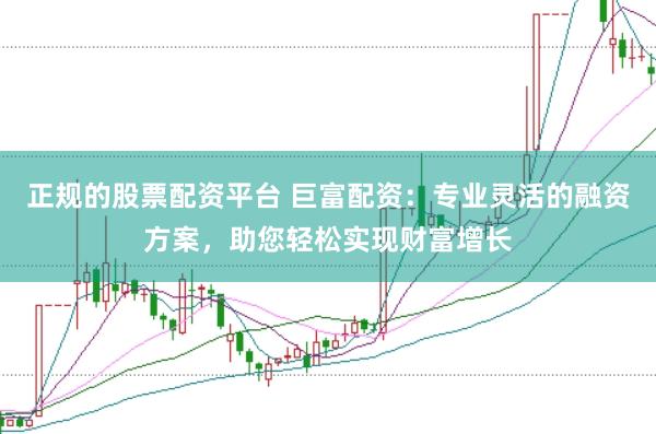 正规的股票配资平台 巨富配资：专业灵活的融资方案，助您轻松实现财富增长