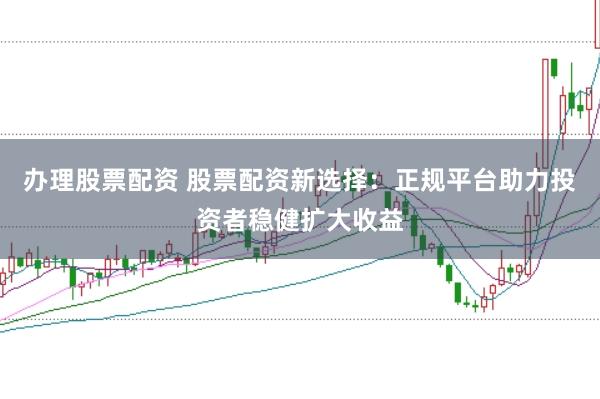 办理股票配资 股票配资新选择：正规平台助力投资者稳健扩大收益