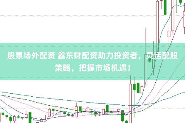 股票场外配资 鑫东财配资助力投资者，灵活配股策略，把握市场机遇！