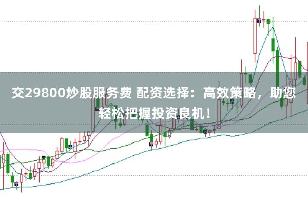交29800炒股服务费 配资选择：高效策略，助您轻松把握投资良机！