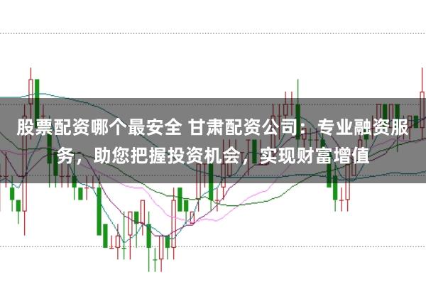 股票配资哪个最安全 甘肃配资公司：专业融资服务，助您把握投资机会，实现财富增值