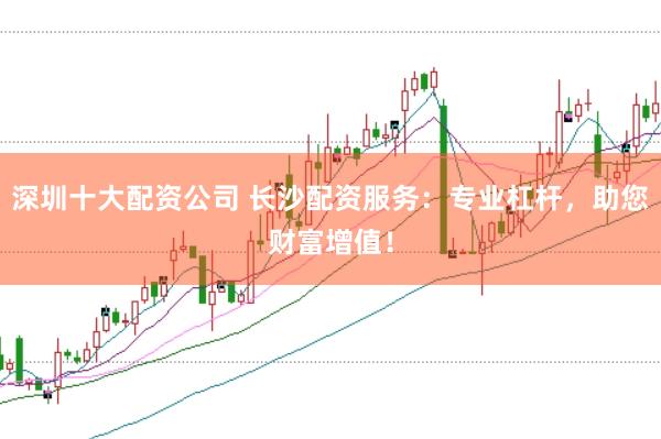 深圳十大配资公司 长沙配资服务：专业杠杆，助您财富增值！