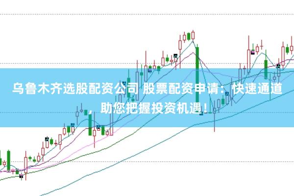 乌鲁木齐选股配资公司 股票配资申请：快速通道，助您把握投资机遇！