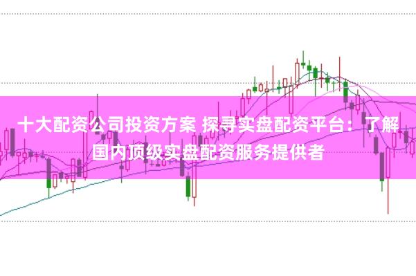 十大配资公司投资方案 探寻实盘配资平台：了解国内顶级实盘配资服务提供者