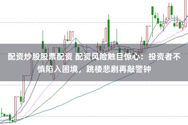 配资炒股股票配资 配资风险触目惊心：投资者不慎陷入困境，跳楼悲剧再敲警钟