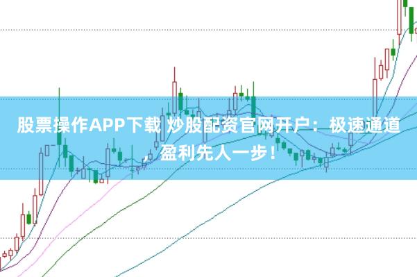股票操作APP下载 炒股配资官网开户：极速通道，盈利先人一步！