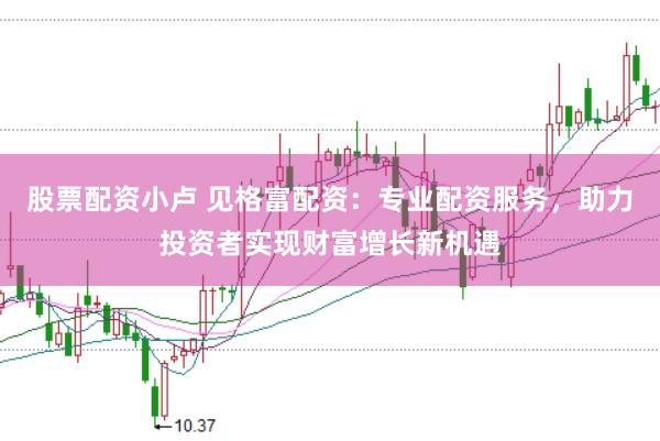 股票配资小卢 见格富配资：专业配资服务，助力投资者实现财富增长新机遇