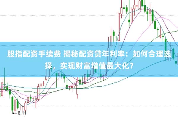 股指配资手续费 揭秘配资贷年利率：如何合理选择，实现财富增值最大化？