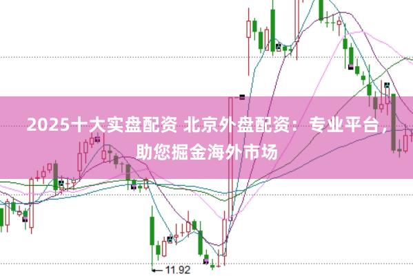 2025十大实盘配资 北京外盘配资:专业平台,助您掘金海外市场