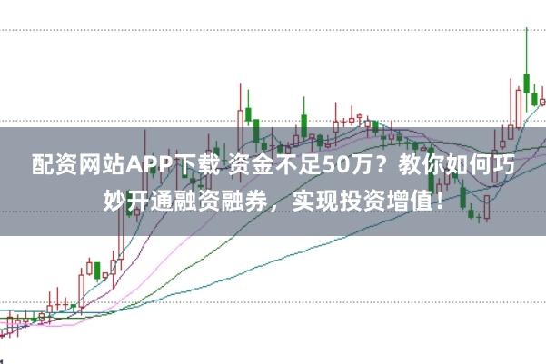 配资网站APP下载 资金不足50万？教你如何巧妙开通融资融券，实现投资增值！