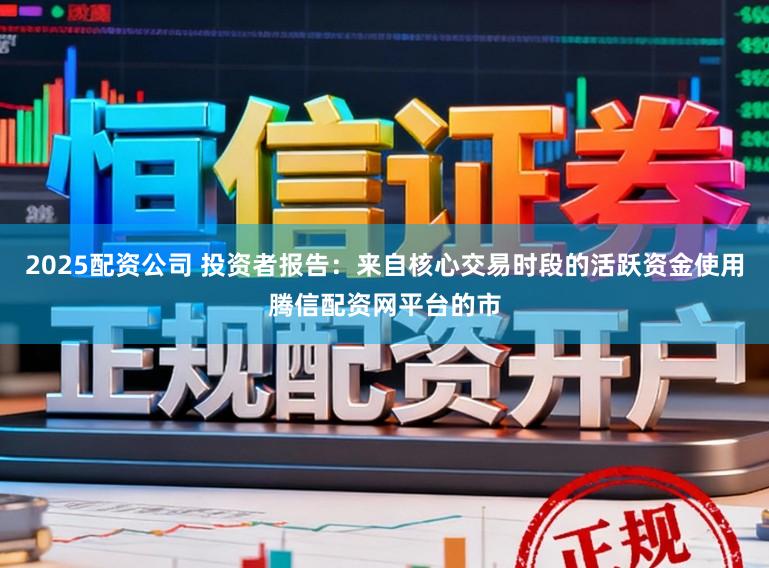 2025配资公司 投资者报告：来自核心交易时段的活跃资金使用腾信配资网平台的市